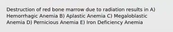 Destruction of red bone marrow due to radiation results in A) Hemorrhagic Anemia B) Aplastic Anemia C) Megaloblastic Anemia D) Pernicious Anemia E) Iron Deficiency Anemia