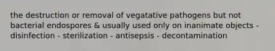 the destruction or removal of vegatative pathogens but not bacterial endospores & usually used only on inanimate objects - disinfection - sterilization - antisepsis - decontamination