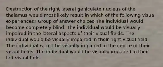 Destruction of the right lateral geniculate nucleus of the thalamus would most likely result in which of the following visual experiences? Group of answer choices The individual would become completely blind. The individual would be visually impaired in the lateral aspects of their visual fields. The individual would be visually impaired in their right visual field. The individual would be visually impaired in the centre of their visual fields. The individual would be visually impaired in their left visual field.