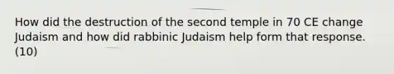 How did the destruction of the second temple in 70 CE change Judaism and how did rabbinic Judaism help form that response. (10)