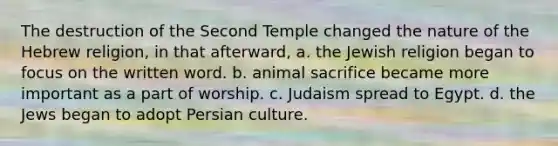 The destruction of the Second Temple changed the nature of the Hebrew religion, in that afterward, a. the Jewish religion began to focus on the written word. b. animal sacrifice became more important as a part of worship. c. Judaism spread to Egypt. d. the Jews began to adopt Persian culture.