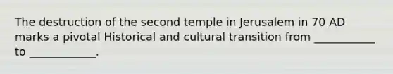 The destruction of the second temple in Jerusalem in 70 AD marks a pivotal Historical and cultural transition from ___________ to ____________.