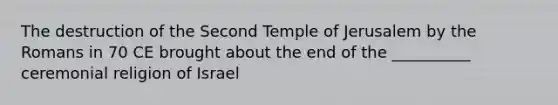 The destruction of the Second Temple of Jerusalem by the Romans in 70 CE brought about the end of the __________ ceremonial religion of Israel