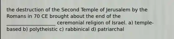 the destruction of the Second Temple of Jerusalem by the Romans in 70 CE brought about the end of the ____________________ ceremonial religion of Israel. a) temple-based b) polytheistic c) rabbinical d) patriarchal