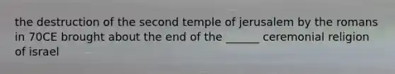 the destruction of the second temple of jerusalem by the romans in 70CE brought about the end of the ______ ceremonial religion of israel