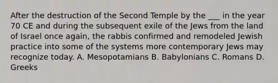 After the destruction of the Second Temple by the ___ in the year 70 CE and during the subsequent exile of the Jews from the land of Israel once again, the rabbis confirmed and remodeled Jewish practice into some of the systems more contemporary Jews may recognize today. A. Mesopotamians B. Babylonians C. Romans D. Greeks