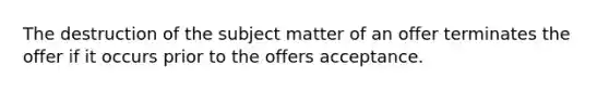 The destruction of the subject matter of an offer terminates the offer if it occurs prior to the offers acceptance.