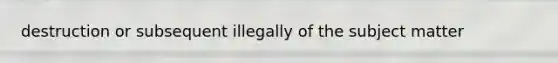 destruction or subsequent illegally of the subject matter