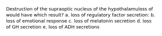 Destruction of the supraoptic nucleus of the hypothalamuloss of would have which result? a. loss of regulatory factor secretion: b. loss of emotional response c. loss of melatonin secretion d. loss of GH secretion e. loss of ADH secretions