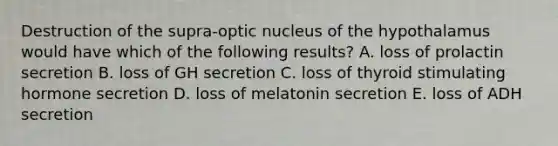 Destruction of the supra-optic nucleus of the hypothalamus would have which of the following results? A. loss of prolactin secretion B. loss of GH secretion C. loss of thyroid stimulating hormone secretion D. loss of melatonin secretion E. loss of ADH secretion