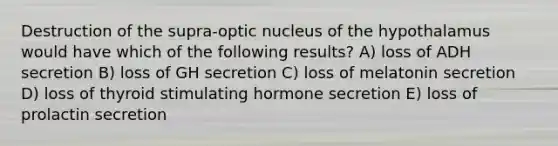 Destruction of the supra-optic nucleus of the hypothalamus would have which of the following results? A) loss of ADH secretion B) loss of GH secretion C) loss of melatonin secretion D) loss of thyroid stimulating hormone secretion E) loss of prolactin secretion