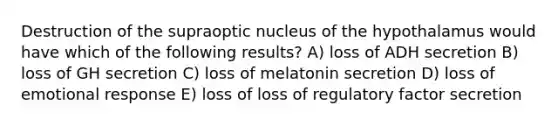 Destruction of the supraoptic nucleus of the hypothalamus would have which of the following results? A) loss of ADH secretion B) loss of GH secretion C) loss of melatonin secretion D) loss of emotional response E) loss of loss of regulatory factor secretion