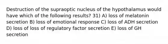 Destruction of the supraoptic nucleus of the hypothalamus would have which of the following results? 31) A) loss of melatonin secretion B) loss of emotional response C) loss of ADH secretion D) loss of loss of regulatory factor secretion E) loss of GH secretion