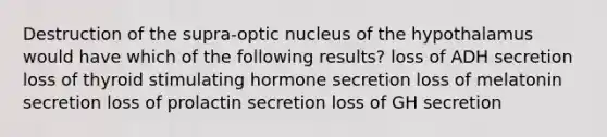 Destruction of the supra-optic nucleus of the hypothalamus would have which of the following results? loss of ADH secretion loss of thyroid stimulating hormone secretion loss of melatonin secretion loss of prolactin secretion loss of GH secretion