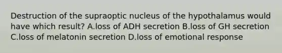 Destruction of the supraoptic nucleus of the hypothalamus would have which result? A.loss of ADH secretion B.loss of GH secretion C.loss of melatonin secretion D.loss of emotional response