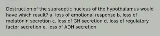 Destruction of the supraoptic nucleus of the hypothalamus would have which result? a. loss of emotional response b. loss of melatonin secretion c. loss of GH secretion d. loss of regulatory factor secretion e. loss of ADH secretion