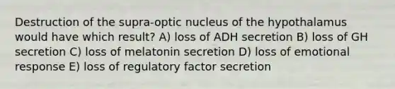 Destruction of the supra-optic nucleus of the hypothalamus would have which result? A) loss of ADH secretion B) loss of GH secretion C) loss of melatonin secretion D) loss of emotional response E) loss of regulatory factor secretion