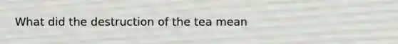 What did the destruction of the tea mean