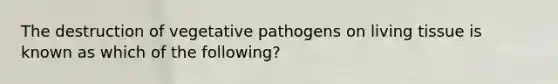 The destruction of vegetative pathogens on living tissue is known as which of the following?