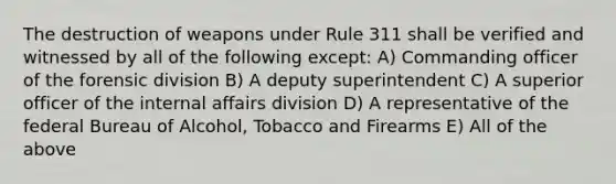 The destruction of weapons under Rule 311 shall be verified and witnessed by all of the following except: A) Commanding officer of the forensic division B) A deputy superintendent C) A superior officer of the internal affairs division D) A representative of the federal Bureau of Alcohol, Tobacco and Firearms E) All of the above