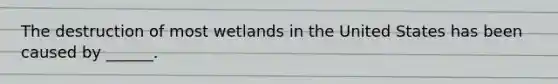 The destruction of most wetlands in the United States has been caused by ______.