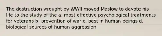 The destruction wrought by WWII moved Maslow to devote his life to the study of the a. most effective psychological treatments for veterans b. prevention of war c. best in human beings d. biological sources of human aggression