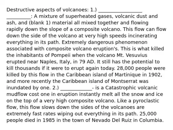 Destructive aspects of volcanoes: 1.) __________________ __________: A mixture of superheated gases, volcanic dust and ash, and (blank 1) material all mixed together and flowing rapidly down the slope of a composite volcano. This flow can flow down the side of the volcano at very high speeds incinerating everything in its path. Extremely dangerous phenomenon associated with composite volcano eruption's. This is what killed the inhabitants of Pompeii when the volcano Mt. Vesuvius erupted near Naples, Italy, in 79 AD. It still has the potential to kill thousands if it were to erupt again today. 28,000 people were killed by this flow in the Caribbean island of Martinique in 1902, and more recently the Caribbean island of Montserrat was inundated by one. 2.) _____________- is a Catastrophic volcanic mudflow cost one in eruption instantly melt all the snow and ice on the top of a very high composite volcano. Like a pyroclastic flow, this flow slows down the sides of the volcanoes are extremely fast rates wiping out everything in its path. 25,000 people died in 1985 in the town of Nevado Del Ruiz in Columbia.