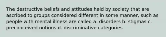 The destructive beliefs and attitudes held by society that are ascribed to groups considered different in some manner, such as people with mental illness are called a. disorders b. stigmas c. preconceived notions d. discriminative categories