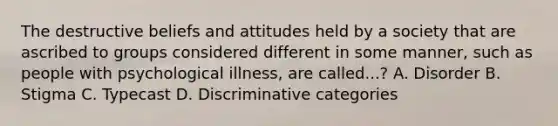 The destructive beliefs and attitudes held by a society that are ascribed to groups considered different in some manner, such as people with psychological illness, are called...? A. Disorder B. Stigma C. Typecast D. Discriminative categories