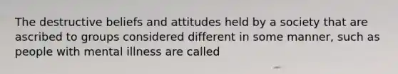 The destructive beliefs and attitudes held by a society that are ascribed to groups considered different in some manner, such as people with mental illness are called