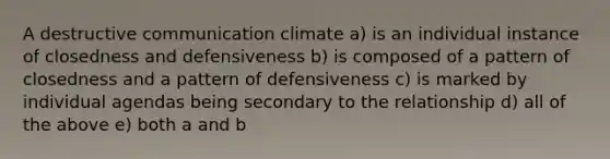 A destructive communication climate a) is an individual instance of closedness and defensiveness b) is composed of a pattern of closedness and a pattern of defensiveness c) is marked by individual agendas being secondary to the relationship d) all of the above e) both a and b