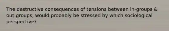 The destructive consequences of tensions between in-groups & out-groups, would probably be stressed by which sociological perspective?