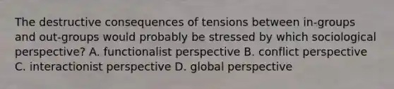 The destructive consequences of tensions between in-groups and out-groups would probably be stressed by which sociological perspective? A. functionalist perspective B. conflict perspective C. interactionist perspective D. global perspective