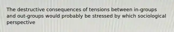 The destructive consequences of tensions between in-groups and out-groups would probably be stressed by which sociological perspective