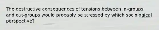 The destructive consequences of tensions between in-groups and out-groups would probably be stressed by which sociological perspective?