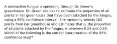 A destructive fungus is spreading through Dr. Green's greenhouse. Dr. Green decides to estimate the proportion of all plants in her greenhouse that have been attacked by the fungus, using a 95% confidence interval. She randomly selects 100 plants from her greenhouse and estimates that p, the proportion of all plants attacked by the fungus, is between 0.23 and 0.45. Which of the following is the correct interpretation of the 95% confidence level?