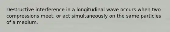 Destructive interference in a longitudinal wave occurs when two compressions meet, or act simultaneously on the same particles of a medium.