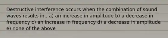 Destructive interference occurs when the combination of sound waves results in.. a) an increase in amplitude b) a decrease in frequency c) an increase in frequency d) a decrease in amplitude e) none of the above