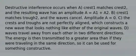 Destructive interference occurs when A) crest1 matches crest2, and the resulting wave has an amplitude A = A1 + A2. B) crest1 matches trough2, and the waves cancel. Amplitude A = 0. C) the crests and troughs are not perfectly aligned, which constructs a new wave that looks nothing like either of the original waves. D) waves travel away from each other in two different directions. The energy is then transmitted to a greater area than if they were traveling in the same direction, so it can be used for something constructive.