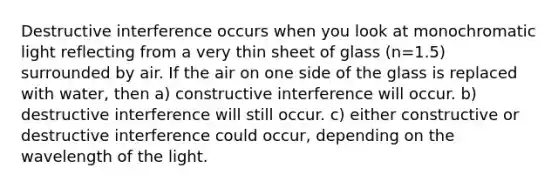 Destructive interference occurs when you look at monochromatic light reflecting from a very thin sheet of glass (n=1.5) surrounded by air. If the air on one side of the glass is replaced with water, then a) constructive interference will occur. b) destructive interference will still occur. c) either constructive or destructive interference could occur, depending on the wavelength of the light.