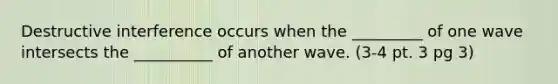 Destructive interference occurs when the _________ of one wave intersects the __________ of another wave. (3-4 pt. 3 pg 3)
