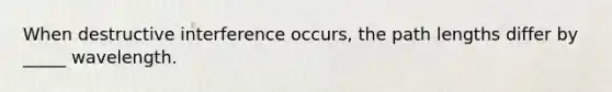 When destructive interference occurs, the path lengths differ by _____ wavelength.
