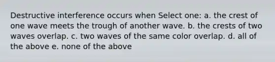 Destructive interference occurs when Select one: a. the crest of one wave meets the trough of another wave. b. the crests of two waves overlap. c. two waves of the same color overlap. d. all of the above e. none of the above