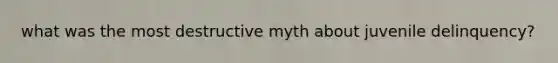 what was the most destructive myth about juvenile delinquency?