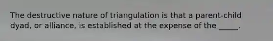 The destructive nature of triangulation is that a parent-child dyad, or alliance, is established at the expense of the _____.