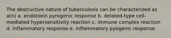 The destructive nature of tuberculosis can be characterized as a(n) a. endotoxin pyrogenic response b. delated-type cell-mediated hypersensitivity reaction c. immune complex reaction d. inflammatory response e. inflammatory pyogenic response