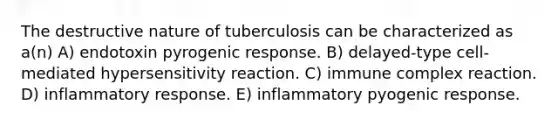 The destructive nature of tuberculosis can be characterized as a(n) A) endotoxin pyrogenic response. B) delayed-type cell-mediated hypersensitivity reaction. C) immune complex reaction. D) inflammatory response. E) inflammatory pyogenic response.