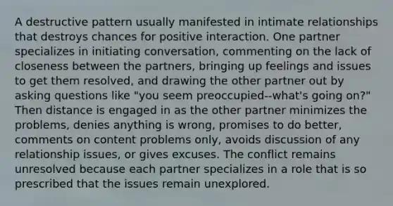 A destructive pattern usually manifested in intimate relationships that destroys chances for positive interaction. One partner specializes in initiating conversation, commenting on the lack of closeness between the partners, bringing up feelings and issues to get them resolved, and drawing the other partner out by asking questions like "you seem preoccupied--what's going on?" Then distance is engaged in as the other partner minimizes the problems, denies anything is wrong, promises to do better, comments on content problems only, avoids discussion of any relationship issues, or gives excuses. The conflict remains unresolved because each partner specializes in a role that is so prescribed that the issues remain unexplored.