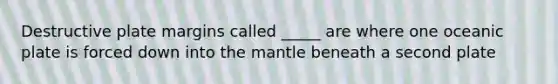 Destructive plate margins called _____ are where one oceanic plate is forced down into the mantle beneath a second plate