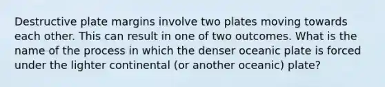 Destructive plate margins involve two plates moving towards each other. This can result in one of two outcomes. What is the name of the process in which the denser oceanic plate is forced under the lighter continental (or another oceanic) plate?